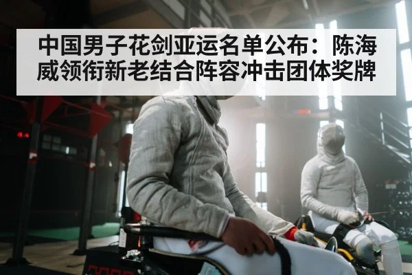 中国男子花剑亚运名单公布:陈海威领衔新老结合阵容冲击团体奖牌