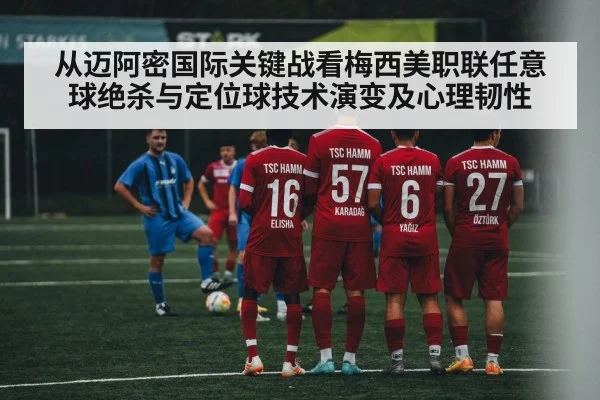 从迈阿密国际关键战看梅西美职联任意球绝杀与定位球技术演变及心理韧性
